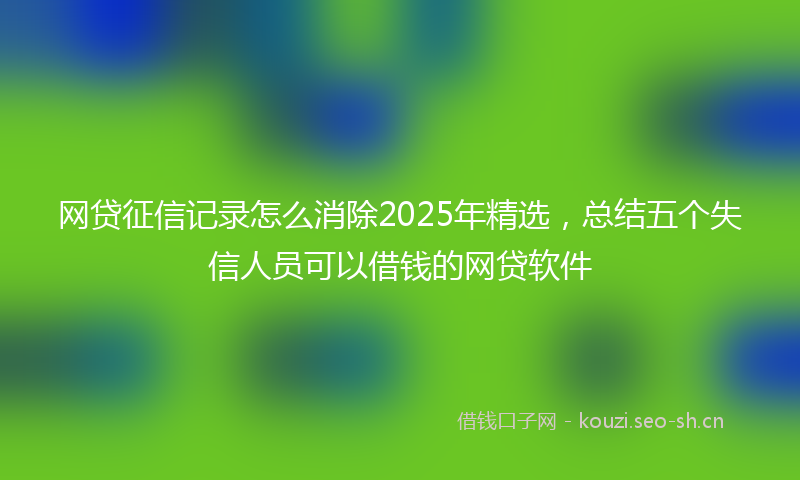 网贷征信记录怎么消除2025年精选，总结五个失信人员可以借钱的网贷软件