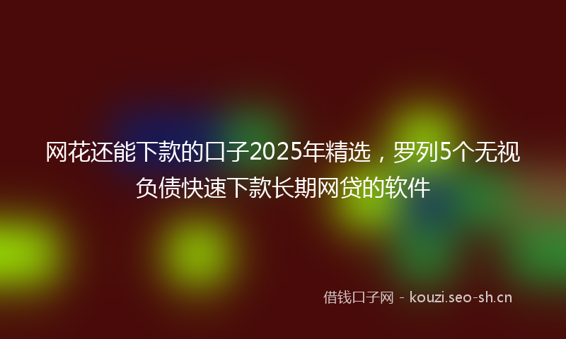 网花还能下款的口子2025年精选,罗列5个无视负债快速下款长期网贷的软件