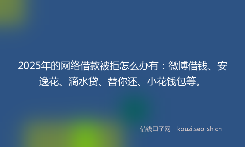 2025年的网络借款被拒怎么办有：微博借钱、安逸花、滴水贷、替你还、小花钱包等。