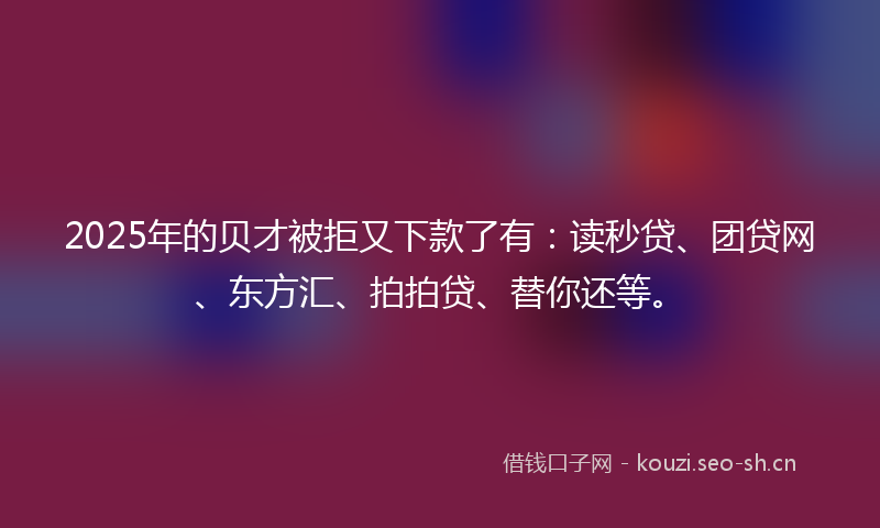 2025年的贝才被拒又下款了有：读秒贷、团贷网、东方汇、拍拍贷、替你还等。