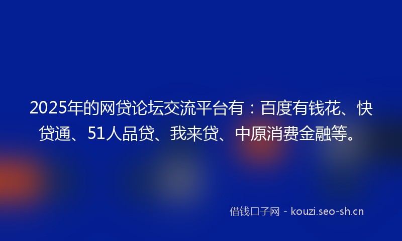 2025年的网贷论坛交流平台有：百度有钱花、快贷通、51人品贷、我来贷、中原消费金融等。