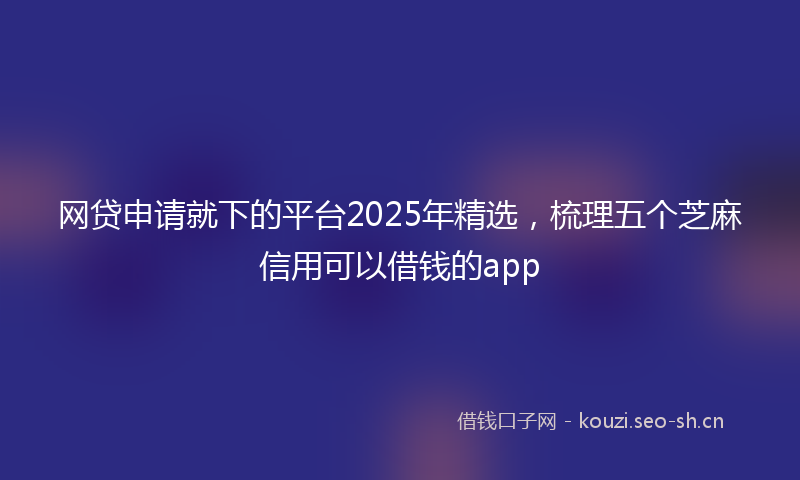 网贷申请就下的平台2025年精选，梳理五个芝麻信用可以借钱的app