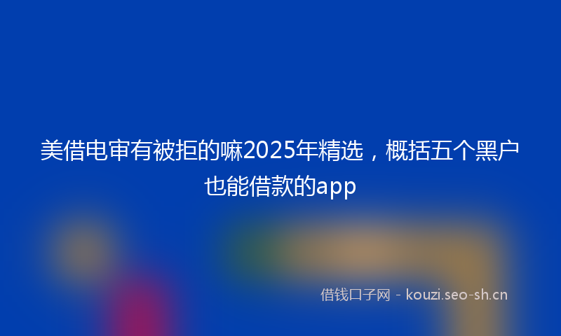 美借电审有被拒的嘛2025年精选，概括五个黑户也能借款的app