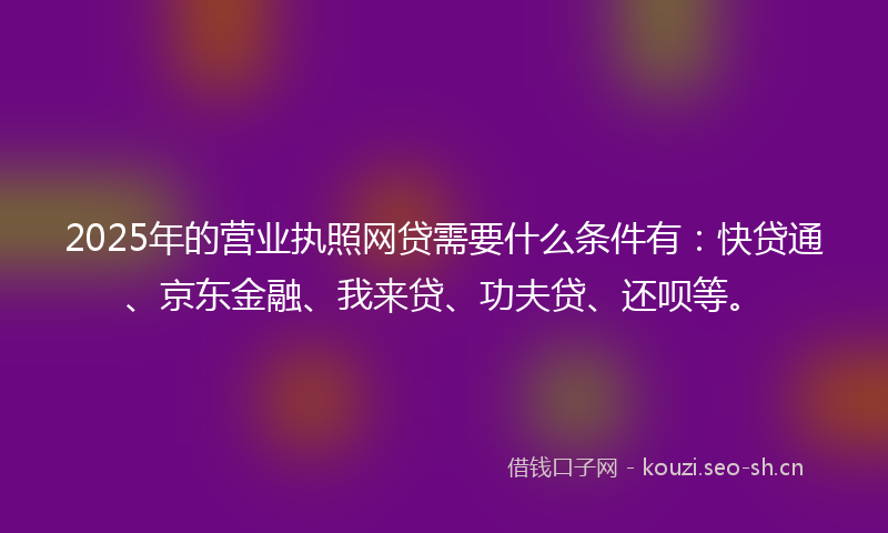 2025年的营业执照网贷需要什么条件有：快贷通、京东金融、我来贷、功夫贷、还呗等。