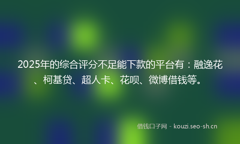 2025年的综合评分不足能下款的平台有：融逸花、柯基贷、超人卡、花呗、微博借钱等。