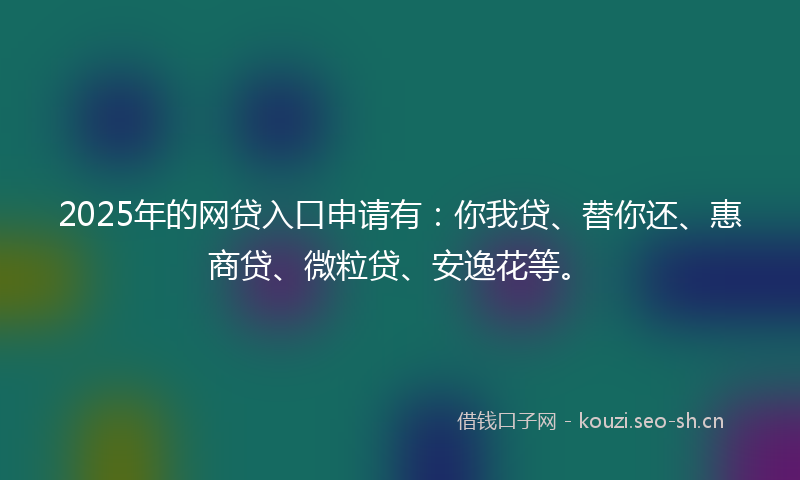 2025年的网贷入口申请有：你我贷、替你还、惠商贷、微粒贷、安逸花等。
