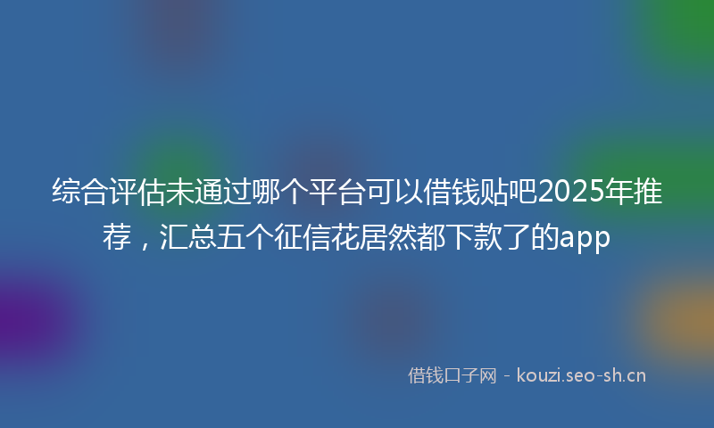 综合评估未通过哪个平台可以借钱贴吧2025年推荐，汇总五个征信花居然都下款了的app