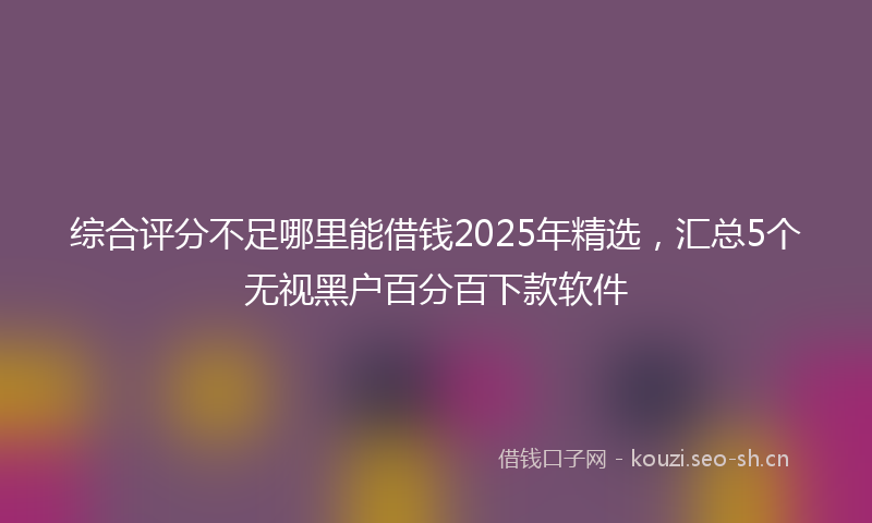 综合评分不足哪里能借钱2025年精选，汇总5个无视黑户百分百下款软件
