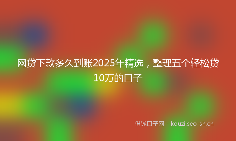 网贷下款多久到账2025年精选，整理五个轻松贷10万的口子