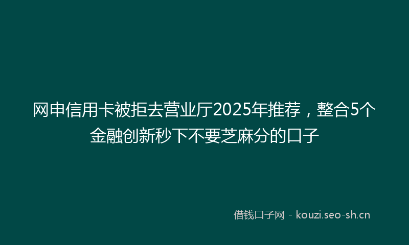 网申信用卡被拒去营业厅2025年推荐，整合5个金融创新秒下不要芝麻分的口子