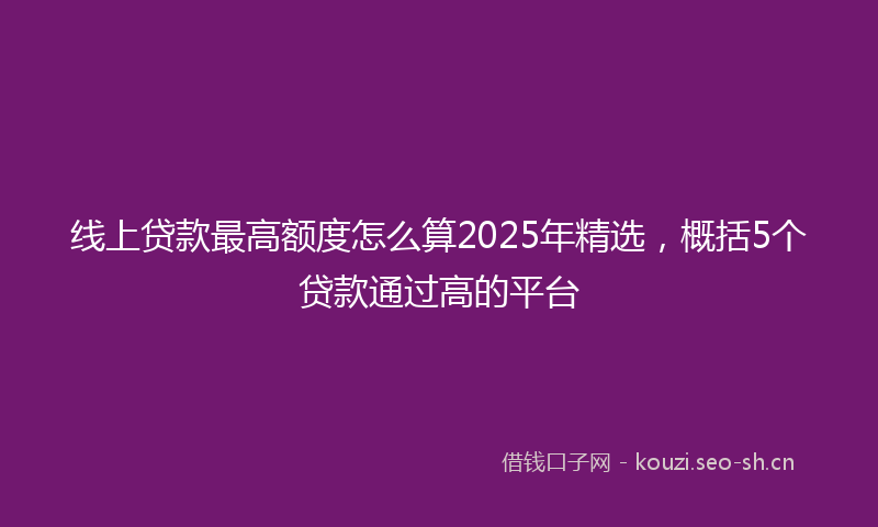 线上贷款最高额度怎么算2025年精选，概括5个贷款通过高的平台