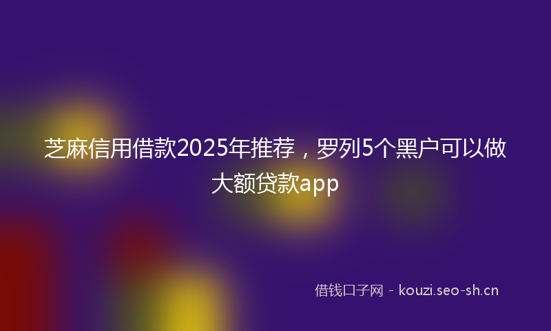 芝麻信用借款2025年推荐，罗列5个黑户可以做大额贷款app