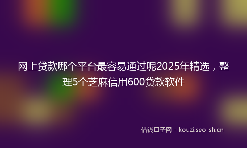 网上贷款哪个平台最容易通过呢2025年精选，整理5个芝麻信用600贷款软件
