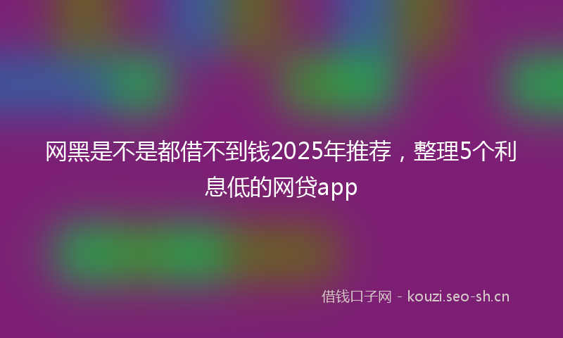 网黑是不是都借不到钱2025年推荐，整理5个利息低的网贷app