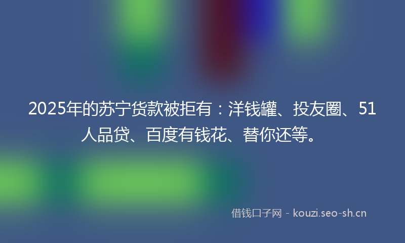2025年的苏宁货款被拒有：洋钱罐、投友圈、51人品贷、百度有钱花、替你还等。