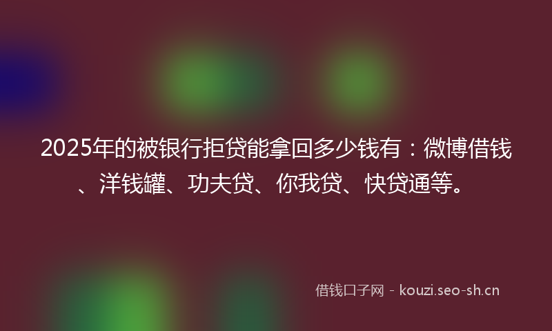 2025年的被银行拒贷能拿回多少钱有：微博借钱、洋钱罐、功夫贷、你我贷、快贷通等。