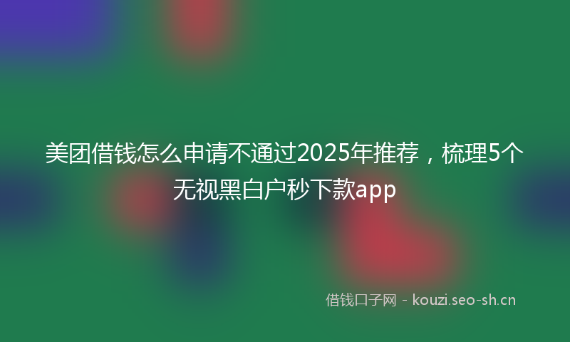 美团借钱怎么申请不通过2025年推荐，梳理5个无视黑白户秒下款app