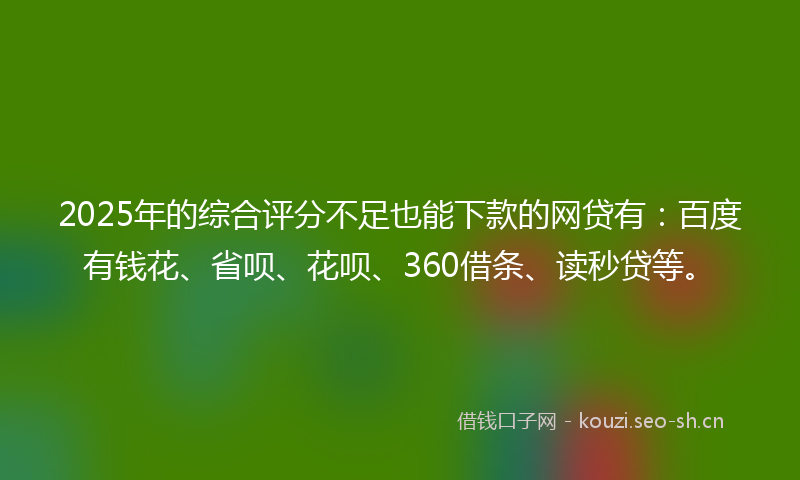 2025年的综合评分不足也能下款的网贷有：百度有钱花、省呗、花呗、360借条、读秒贷等。