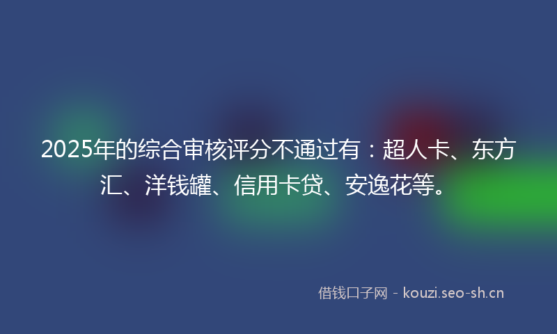 2025年的综合审核评分不通过有：超人卡、东方汇、洋钱罐、信用卡贷、安逸花等。