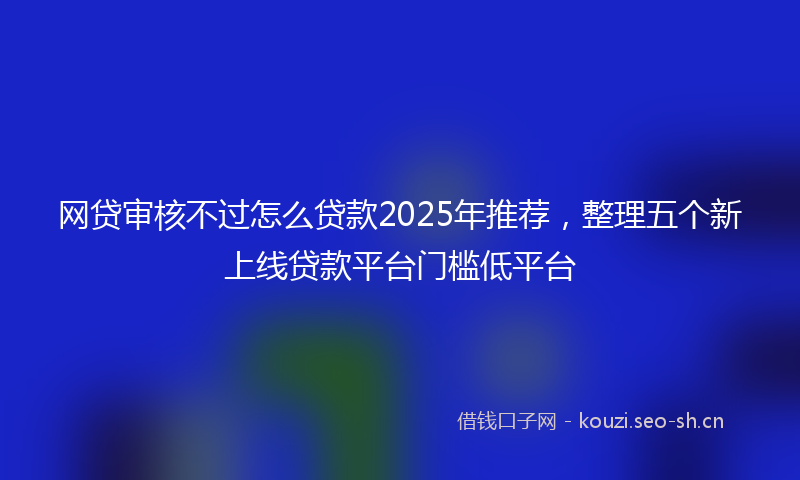 网贷审核不过怎么贷款2025年推荐，整理五个新上线贷款平台门槛低平台
