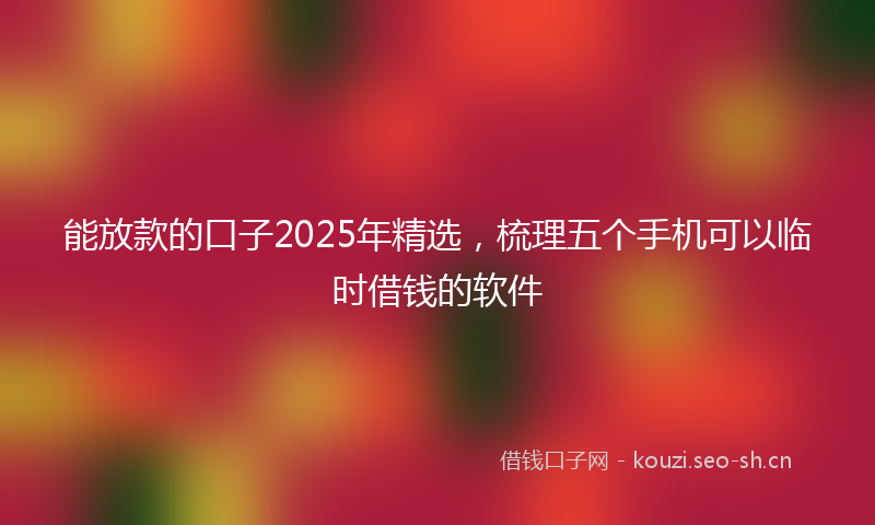能放款的口子2025年精选，梳理五个手机可以临时借钱的软件