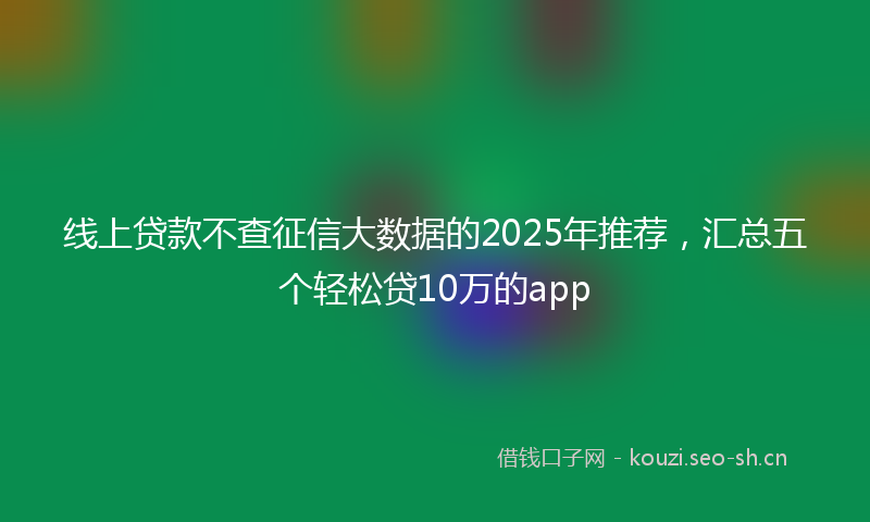 线上贷款不查征信大数据的2025年推荐，汇总五个轻松贷10万的app