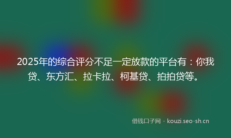 2025年的综合评分不足一定放款的平台有：你我贷、东方汇、拉卡拉、柯基贷、拍拍贷等。