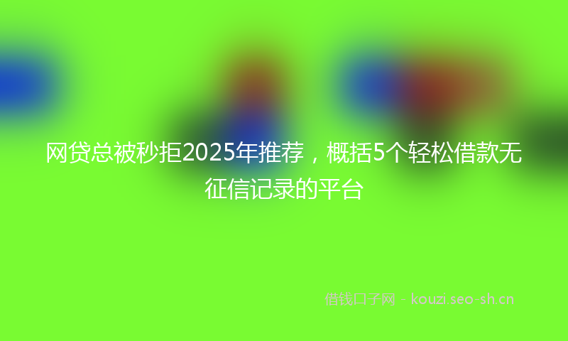 网贷总被秒拒2025年推荐，概括5个轻松借款无征信记录的平台