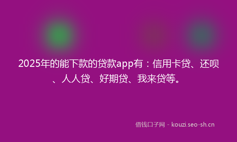 2025年的能下款的贷款app有：信用卡贷、还呗、人人贷、好期贷、我来贷等。