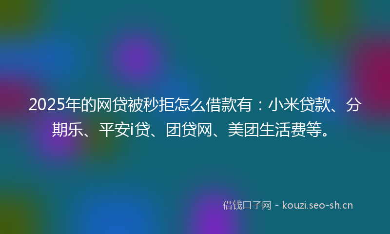 2025年的网贷被秒拒怎么借款有：小米贷款、分期乐、平安i贷、团贷网、美团生活费等。