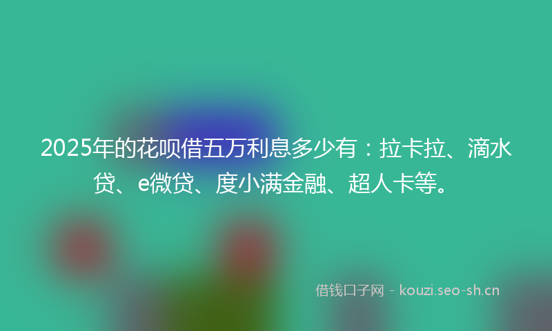 2025年的花呗借五万利息多少有：拉卡拉、滴水贷、e微贷、度小满金融、超人卡等。