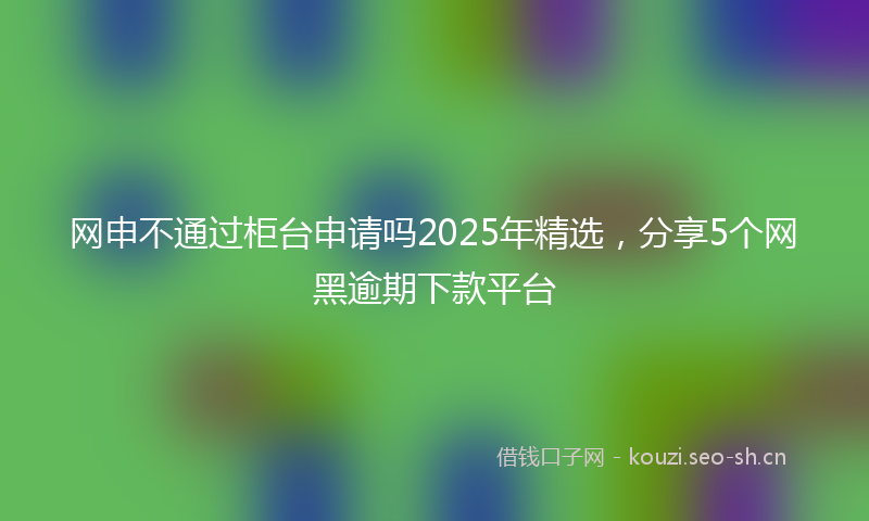 网申不通过柜台申请吗2025年精选，分享5个网黑逾期下款平台