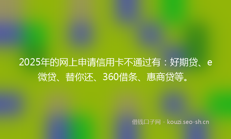 2025年的网上申请信用卡不通过有：好期贷、e微贷、替你还、360借条、惠商贷等。