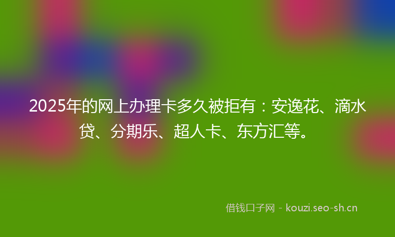 2025年的网上办理卡多久被拒有：安逸花、滴水贷、分期乐、超人卡、东方汇等。