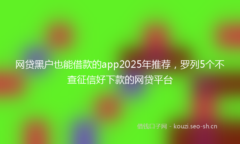 网贷黑户也能借款的app2025年推荐，罗列5个不查征信好下款的网贷平台