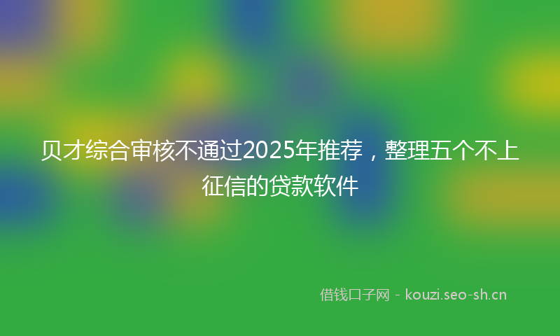 贝才综合审核不通过2025年推荐，整理五个不上征信的贷款软件