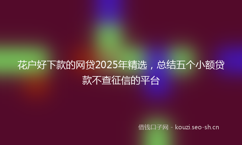 花户好下款的网贷2025年精选，总结五个小额贷款不查征信的平台