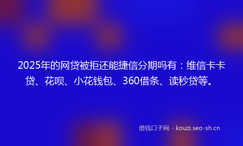 2025年的网贷被拒还能捷信分期吗有：维信卡卡贷、花呗、小花钱包、360借条、读秒贷等。