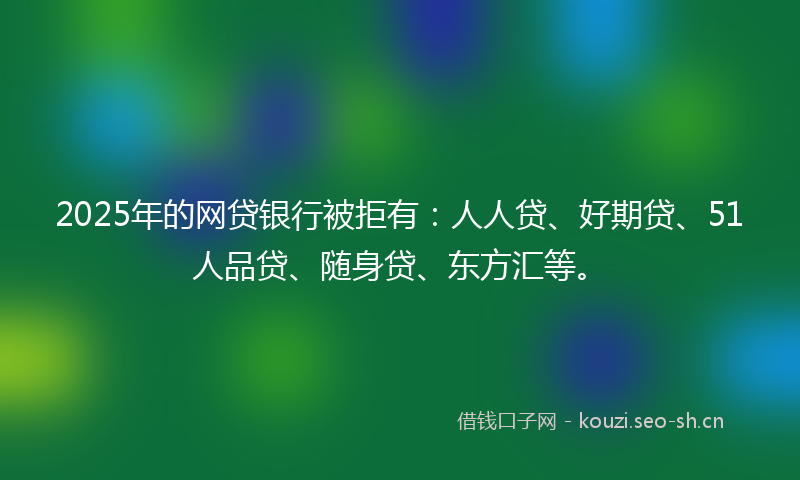 2025年的网贷银行被拒有：人人贷、好期贷、51人品贷、随身贷、东方汇等。