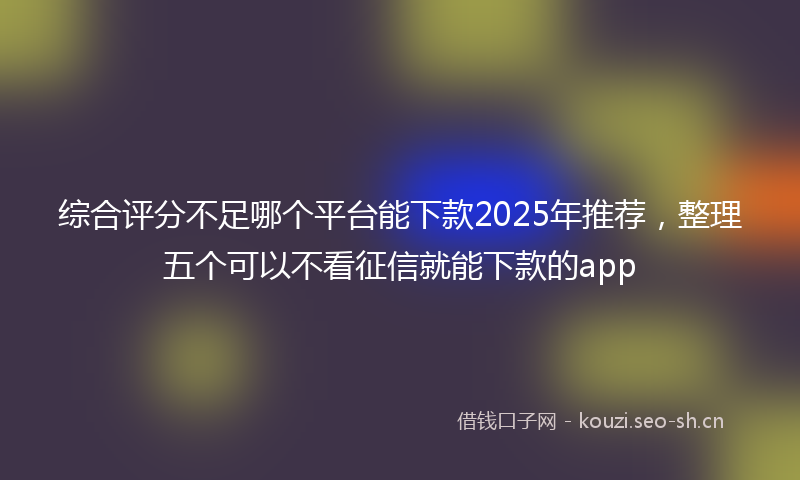 综合评分不足哪个平台能下款2025年推荐，整理五个可以不看征信就能下款的app