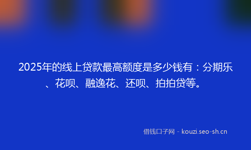 2025年的线上贷款最高额度是多少钱有：分期乐、花呗、融逸花、还呗、拍拍贷等。