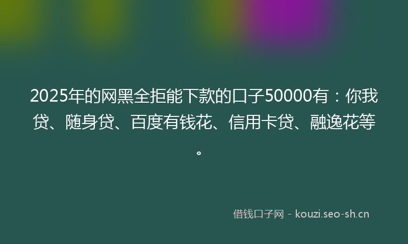 2025年的网黑全拒能下款的口子50000有：你我贷、随身贷、百度有钱花、信用卡贷、融逸花等。