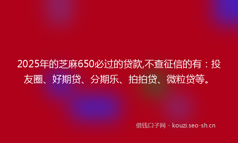 2025年的芝麻650必过的贷款,不查征信的有：投友圈、好期贷、分期乐、拍拍贷、微粒贷等。