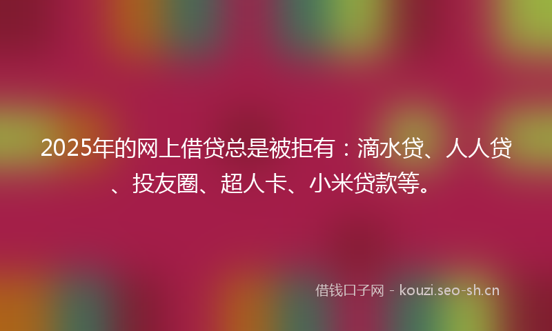 2025年的网上借贷总是被拒有：滴水贷、人人贷、投友圈、超人卡、小米贷款等。
