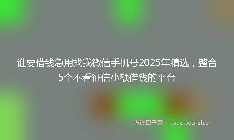 谁要借钱急用找我微信手机号2025年精选，整合5个不看征信小额借钱的平台