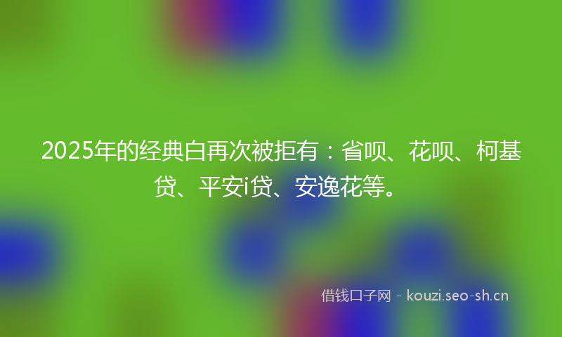2025年的经典白再次被拒有：省呗、花呗、柯基贷、平安i贷、安逸花等。