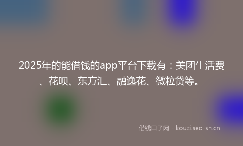 2025年的能借钱的app平台下载有：美团生活费、花呗、东方汇、融逸花、微粒贷等。