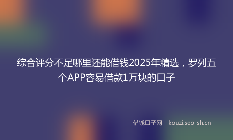 综合评分不足哪里还能借钱2025年精选，罗列五个APP容易借款1万块的口子