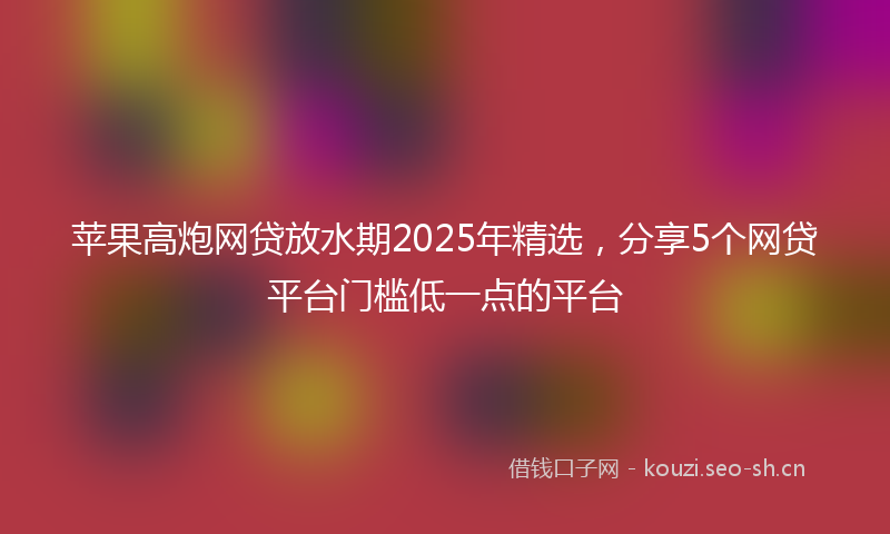 苹果高炮网贷放水期2025年精选，分享5个网贷平台门槛低一点的平台