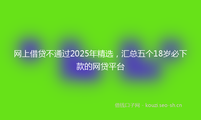 网上借贷不通过2025年精选，汇总五个18岁必下款的网贷平台